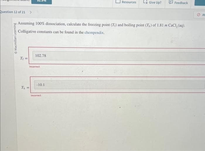 Question 12 of 21 >
Ⓒ Macmillan Learning
T₁ =
92.990
T =
Assuming 100% dissociation, calculate the freezing point (T) and boiling point (T) of 1.81 m CaCl₂ (aq).
Colligative constants can be found in the chempendix.
102.78
Incorrect
-10.1
Resources
Incorrect
Lx Give Up?
Feedback
At