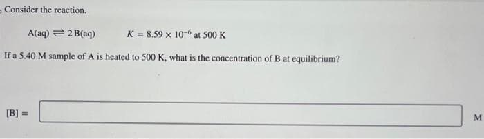 Consider the reaction.
A(aq) = 2B(aq)
K = 8.59 x 10-6 at 500 K
If a 5.40 M sample of A is heated to 500 K, what is the concentration of B at equilibrium?
[B] =
M