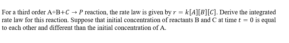 For a third order A+B+C → P reaction, the rate law is given by r = k[A][B][C]. Derive the integrated
rate law for this reaction. Suppose that initial concentration of reactants B and C at time t = 0 is equal
to each other and different than the initial concentration of A.