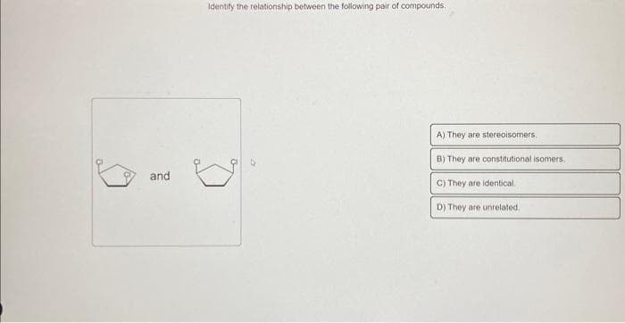 and
Identify the relationship between the following pair of compounds.
A) They are stereoisomers.
B) They are constitutional isomers
C) They are identical.
D) They are unrelated.