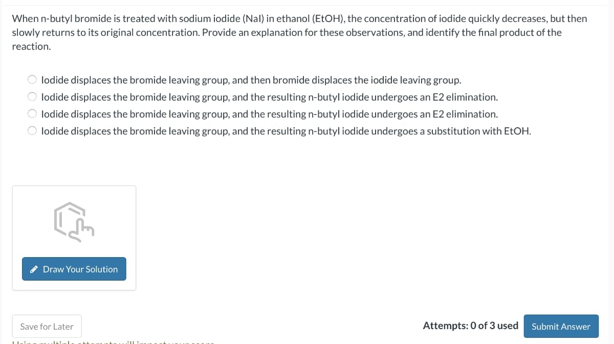 When n-butyl bromide is treated with sodium iodide (Nal) in ethanol (EtOH), the concentration of iodide quickly decreases, but then
slowly returns to its original concentration. Provide an explanation for these observations, and identify the final product of the
reaction.
Olodide displaces the bromide leaving group, and then bromide displaces the iodide leaving group.
Olodide displaces the bromide leaving group, and the resulting n-butyl iodide undergoes an E2 elimination.
Olodide displaces the bromide leaving group, and the resulting n-butyl iodide undergoes an E2 elimination.
O lodide displaces the bromide leaving group, and the resulting n-butyl iodide undergoes a substitution with EtOH.
Draw Your Solution
Save for Later
Urin maltinale atheneint
Attempts: 0 of 3 used
Submit Answer