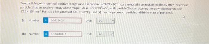 Two particles, with identical positive charges and a separation of 3.69x 102 m, are released from rest. Immediately after the release,
particle 1 has an acceleration as whose magnitude is 3.79 x 10 m/s2, while particle 2 has an acceleration as whose magnitude is
12.5 x 10³ m/s². Particle 1 has a mass of 4.83 x 10 kg. Find (a) the charge on each particle and (b) the mass of particle 2.
D
(a) Number
(b) Number
0.0523405
1.443585E-6
Units uc
Units
ke