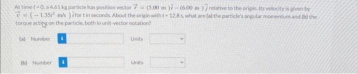 At time t-0, a 4.61 kg particle has position vector 7 (5.00 m )7-(6.00 m) relative to the origin. Its velocity is given by
3=(-1.35² m/s ) for t in seconds. About the origin with t-12.8 s, what are (a) the particle's angular momentum and (b) the
torque acting on the particle, both in unit-vector notation?
(a) Number
(b) Number
Units
Units