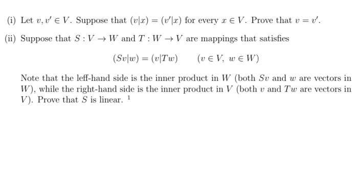 (i) Let v, v' € V. Suppose that (vlx) = (vr) for every x V. Prove that v = v'.
(ii) Suppose that S: VW and T: W→ V are mappings that satisfies
(Sv|w) = (v|Tw) (v EV, WEW)
Note that the leff-hand side is the inner product in W (both Su and w are vectors in
W), while the right-hand side is the inner product in V (both v and Tw are vectors in
V). Prove that S is linear. ¹