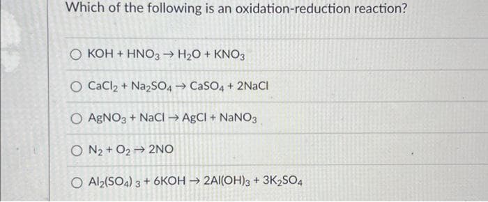 Which of the following is an oxidation-reduction reaction?
O KOH + HNO3 → H₂O + KNO3
O CaCl2 + Na2SO4 → CaSO4 + 2NaCl
O AgNO3 + NaCl → AgCl + NaNO3
O N₂ + O2 → 2NO
O Al2(SO4)3 + 6KOH → 2Al(OH)3 + 3K2SO4