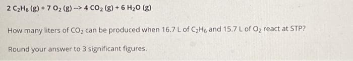 2 C₂H6 (g) +7 02 (g) -> 4 CO₂ (g) + 6 H₂O (g)
How many liters of CO₂ can be produced when 16.7 L of C₂H6 and 15.7 L of O₂ react at STP?
Round your answer to 3 significant figures.