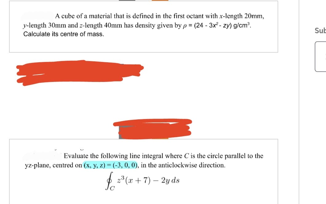 A cube of a material that is defined in the first octant with x-length 20mm,
y-length 30mm and z-length 40mm has density given by p= (24 - 3x² - zy) g/cm³.
Calculate its centre of mass.
Evaluate the following line integral where C is the circle parallel to the
yz-plane, centred on (x, y, z) = (-3, 0, 0), in the anticlockwise direction.
$²
2³(x + 7) - 2y ds
Sub