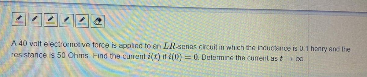 A 40 volt electromotive force is applied to an LR-series circuit in which the inductance is 0.1 henry and the
resistance is 50 Ohms. Find the current i(t) if i(0)
0. Determine the current as t o.
%3D
