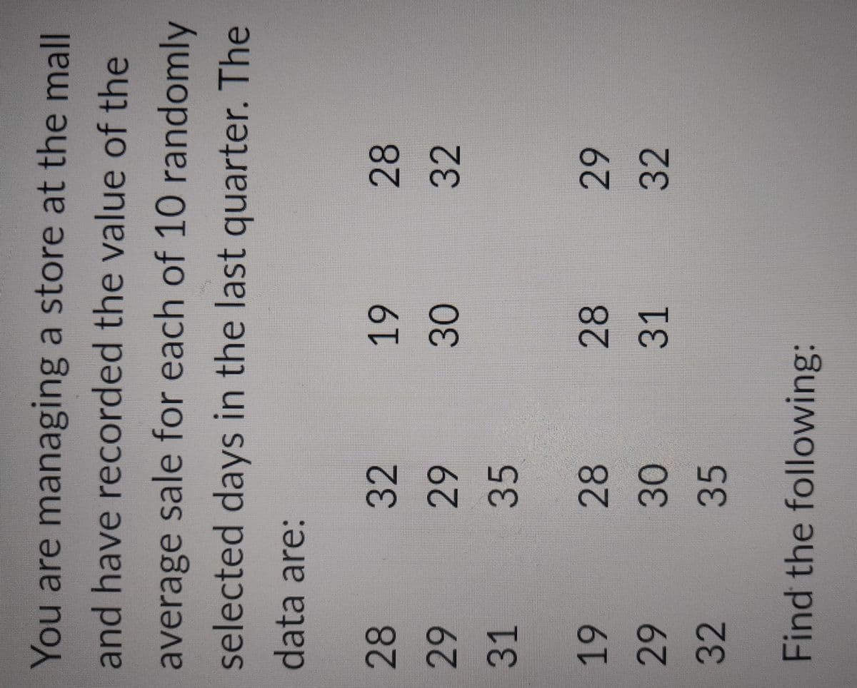 You are managing a store at the mall
and have recorded the value of the
average sale for each of 10 randomly
selected days in the last quarter. The
data are:
28
29
31
32
29
35
28
30
35
19
30
28
31
19
29
32
Find the following:
28
32
29
32