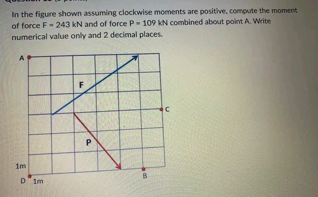 In the figure shown assuming clockwise moments are positive, compute the moment
of force F= 243 kN and of force P= 109 kN combined about point A. Write
numerical value only and 2 decimal places.
A
1m
D 1m
F
P
B