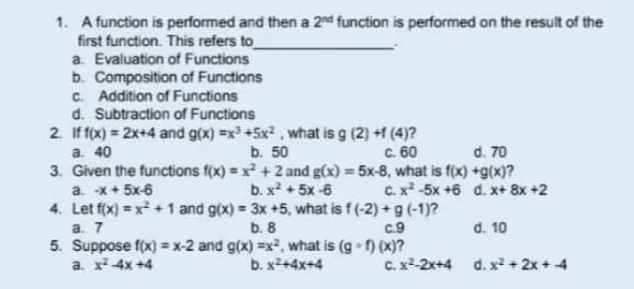 1. A function is performed and then a 2nd function is performed on the result of the
first function. This refers to
a. Evaluation of Functions
b. Composition of Functions
c. Addition of Functions
d. Subtraction of Functions
2. If f(x) = 2x+4 and g(x)=x³ +5x², what is g (2) +f (4)?
a. 40
b. 50
c. 60
d. 70
3. Given the functions f(x) = x² +2 and g(x) = 5x-8, what is f(x) +g(x)?
a. -x+ 5x-6
b. x² + 5x-6
c. x² -5x +6
d. x+ 8x +2
4. Let f(x) = x² + 1 and g(x)= 3x +5, what is f (-2) + g (-1)?
a. 7
b. 8
c.9
5. Suppose f(x)=x-2 and g(x)=x², what is (g-f) (x)?
a. x² 4x +4
b. x²+4x+4
d. 10
c. x²-2x+4 d.x²+2x+4