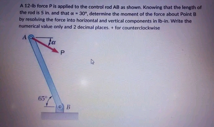 A 12-lb force P is applied to the control rod AB as shown. Knowing that the length of
the rod is 5 in. and that a = 30°, determine the moment of the force about Point B
by resolving the force into horizontal and vertical components in lb-in. Write the
numerical value only and 2 decimal places. + for counterclockwise
A
fa
65°
P
B