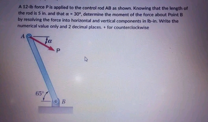 A 12-lb force P is applied to the control rod AB as shown. Knowing that the length of
the rod is 5 in. and that a = 30°, determine the moment of the force about Point B
by resolving the force into horizontal and vertical components in lb-in. Write the
numerical value only and 2 decimal places. + for counterclockwise
A
Fa
65°
P
B
4