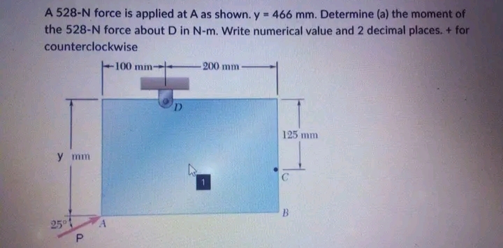 A 528-N force is applied at A as shown. y = 466 mm. Determine (a) the moment of
the 528-N force about D in N-m. Write numerical value and 2 decimal places. + for
counterclockwise
y mm.
25°1
P
100 mm-
D
-200 mm
125 mm
B