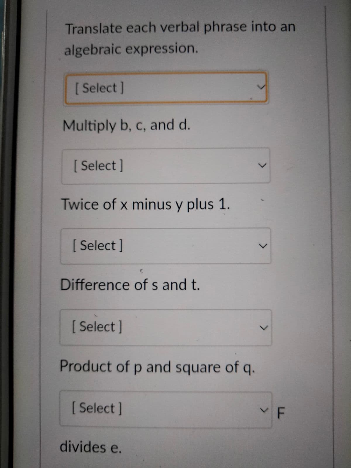 Translate each verbal phrase into an
algebraic expression.
[Select]
Multiply b, c, and d.
[ Select]
Twice of x minus y plus 1.
[Select]
Difference of s and t.
[Select]
Product of p and square of q.
[Select]
divides e.
>
<
YF