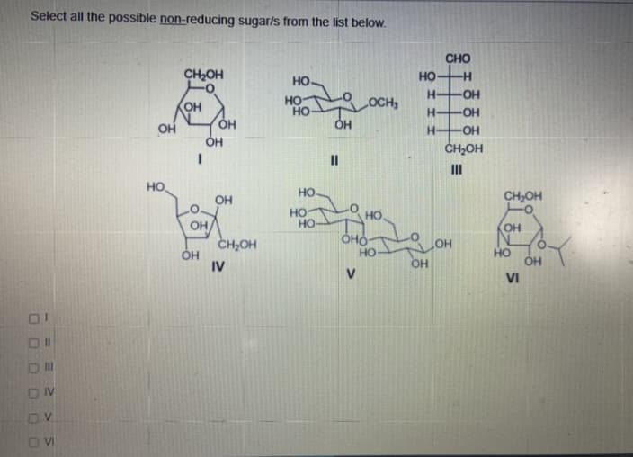 Select all the possible non-reducing sugar/s from the list below.
CHO
CH2OH
но-
но
H-
-O-
OH
но
но-
OCH
H-
OH
он
H-
ČH,OH
II
II
HO
HO
он
CH,OH
но-
HO
HO
OH
CH2OH
он
оно-
но
HO
ÓH
IV
OH
OH
VI
II
IV
VI
DO
