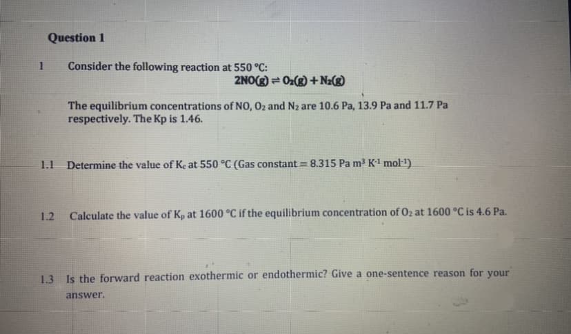 Question 1
1
Consider the following reaction at 550 °C:
2NO(g) = Oz(g) + Nz(g)
The equilibrium concentrations of NO, O2 and N2 are 10.6 Pa, 13.9 Pa and 11.7 Pa
respectively. The Kp is 1.46.
1.1
Determine the value of Ke at 550 °C (Gas constant = 8.315 Pa m³ K' mol-1).
1.2
Calculate the value of Kp at 1600 °C if the equilibrium concentration of 02 at 1600 °C is 4.6 Pa.
1.3 Is the forward reaction exothermic or endothermic? Give a one-sentence reason for your
answer.
