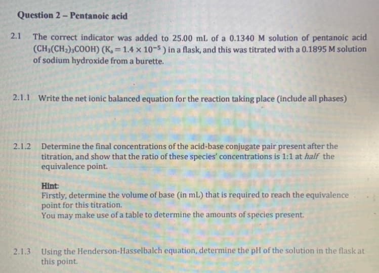 Question 2 – Pentanoic acid
2.1
The correct indicator was added to 25.00 mL of a 0.1340 M solution of pentanoic acid
(CH3(CH2);COOH) (K, = 1.4 × 10-5 ) in a flask, and this was titrated with a 0.1895 M solution
of sodium hydroxide from a burette.
%3D
2.1.1 Write the net ionic balanced equation for the reaction taking place (include all phases)
2.1.2 Determine the final concentrations of the acid-base conjugate pair present after the
titration, and show that the ratio of these species' concentrations is 1:1 at half the
equivalence point.
Hint:
Firstly, determine the volume of base (in mL) that is required to reach the equivalence
point for this titration.
You may make use of a table to determine the amounts of species present.
2.1.3 Using the Henderson-Hasselbalch equation, determine the pH of the solution in the flask at
this point.
