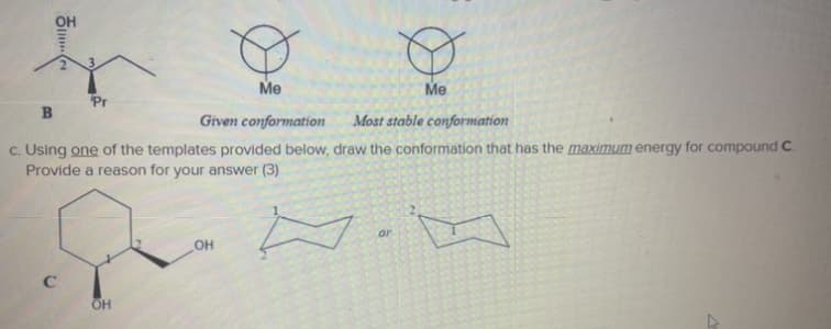 Me
Me
Pr
Given conformation
Most stable conformation
c. Using one of the templates provided below, draw the conformation that has the maximum energy for compound C.
Provide a reason for your answer (3)
or
OH
