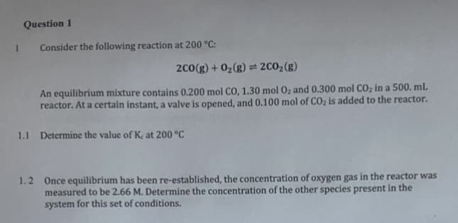 Question 1
Consider the following reaction at 200 °C:
2C0(g) + 02(g) = 2C02(g)
An equilibrium mixture contains 0.200 mol CO, 1.30 mol 0z and 0.300 mol CO; in a 500. mL
reactor. At a certain instant, a valve is opened, and 0.100 mol of COz is added to the reactor.
1.1 Determine the value of Kç at 200 °C
1.2 Once equilibrium has been re-established, the concentration of oxygen gas in the reactor was
measured to be 2.66 M. Determine the concentration of the other species present in the
system for this set of conditions.
