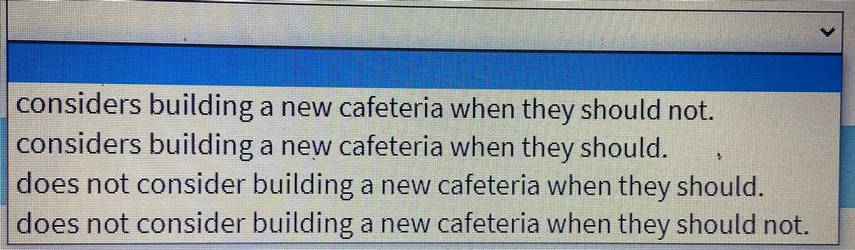 considers building a new cafeteria when they should not.
considers building a new cafeteria when they should.
does not consider building a new cafeteria when they should.
does not consider building a new cafeteria when they should not.
