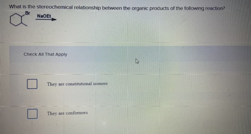 What is the stereochemical relationship between the organic products of the following reaction?
Br
NaOEt
Check All That Apply
They are constitutional isomers
They are conformers
