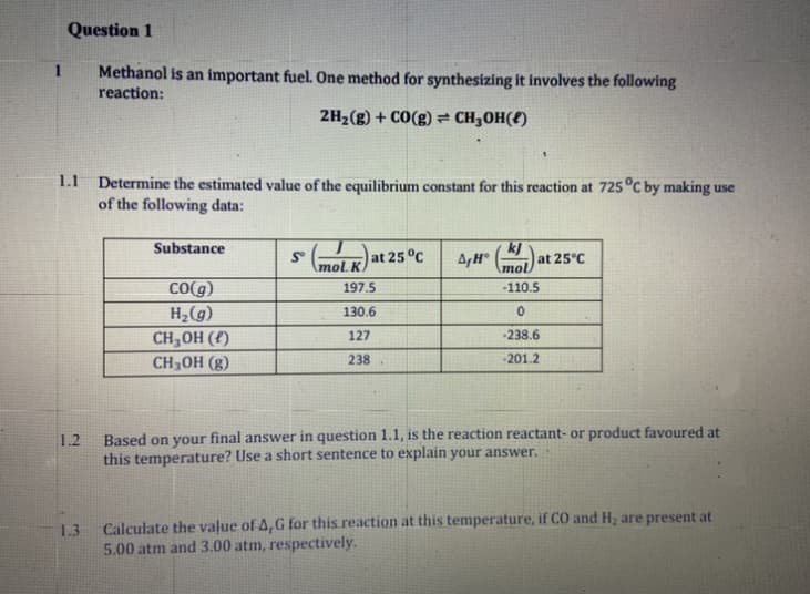 Question 1
1
Methanol is an important fuel. One method for synthesizing it involves the following
reaction:
2H2(g) + CO(g)= CH3OH(f)
1.1 Determine the estimated value of the equilibrium constant for this reaction at 725°C by making use
of the following data:
Substance
(K) at 25°C
A,H mol)a
kJ
at 25°C
mol. K
CO(g)
H,(g)
197.5
-110.5
130.6
CH,OH (f)
127
238.6
CH3OH (g)
238
-201.2
Based on your final answer in question 1.1, is the reaction reactant- or product favoured at
this temperature? Use a short sentence to explain your answer.
1.2
1.3
Calculate the value of A,G for this reaction at this temperature, if CO and Hz are present at
5.00 atm and 3.00 atm, respectively.
