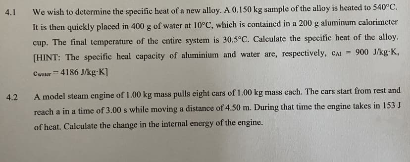 4.1
We wish to determine the specific heat of a new alloy. A 0.150 kg sample of the alloy is heated to 540°C.
It is then quickly placed in 400 g of water at 10°C, which is contained in a 200 g aluminum calorimeter
cup. The final temperature of the entire system is 30.5°C. Calculate the specific heat of the alloy.
[HINT: The specific heal capacity of aluminium and water are, respectively, CAI = 900 J/kg•K,
Cwater = 4186 J/kg·K]
4.2
A model steam engine of 1.00 kg mass pulls eight cars of 1.00 kg mass each. The cars start from rest and
reach a in a time of 3.00 s while moving a distance of 4.50 m. During that time the engine takes in 153 J
of heat. Calculate the change in the internal energy of the engine.
