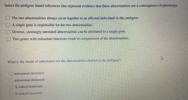 Select the pedigree-based inferences that represent evidence that these abnormalities are a consequence of pleiotropy.
The two abnormalities always occur together in an affected individual in this pedigree.
A single gene is responsible for the two abnormalities.
Diverse, seemingly unrelated abnormalities can be attributed to a single gene.
Two genes with redundant functions result in coexpression of the abnormalities.
What is the mode of inheritance for the abnormalities charted in the pedigree?
O autosomal recessive
autosomal dominant
O X-linked dominant
X-linked recessive
2000
