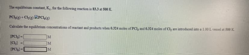 The equilibrium constant, Ke, for the following reaction is 83.3 at 500 K.
PCl(g) + Ch(g) D:PC!g(g)
Calculate the equilibrium concentrations of reactant and products when 0.324 moles of PCI, and 0.324 moles of Cl, are introduced into a 1.00L vessel at 500K.
[PCI,] =
[C)]
M.
[PC4] =
M
