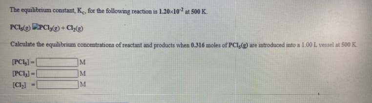 The equilibrium constant, K, for the following reaction is 1.20×10² at 500 K.
PCI(2) PCI3(2) + Cl½(e)
Calculate the equilibrium concentrations of reactant and products when 0.316 moles of PCI(g) are introduced into a 1.00 L vessel at 500 K.
[PCI] =
M
[PCI,] =
M
[Cl,]
]M
%3D
