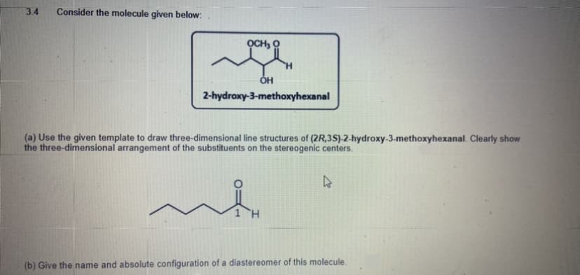 3.4
Consider the molecule given below:
OCH, O
H.
2-hydroxy-3-methoxyhexanal
(a) Use the given template to draw three-dimensional line structures of (2R,3S)-2-hydroxy-3-methoxyhexanal. Clearly show
the three-dimensional arrangement of the substituents on the stereogenic centers.
(b) Give the name and absolute configuration of a diastereomer of this molecule.
