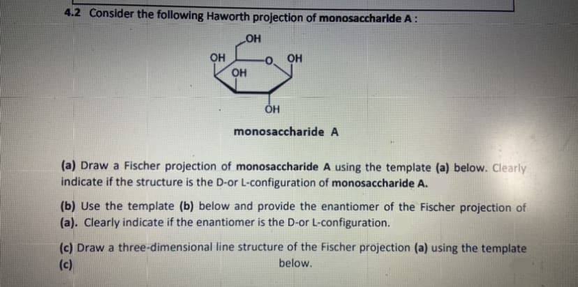 4.2 Consider the following Haworth projection of monosaccharlde A:
OH
OH
OH
monosaccharide A
(a) Draw a Fischer projection of monosaccharide A using the template (a) below. Clearly
indicate if the structure is the D-or L-configuration of monosaccharide A.
(b) Use the template (b) below and provide the enantiomer of the Fischer projection of
(a). Clearly indicate if the enantiomer is the D-or L-configuration.
(c) Draw a three-dimensional line structure of the Fischer projection (a) using the template
(c)
below.
