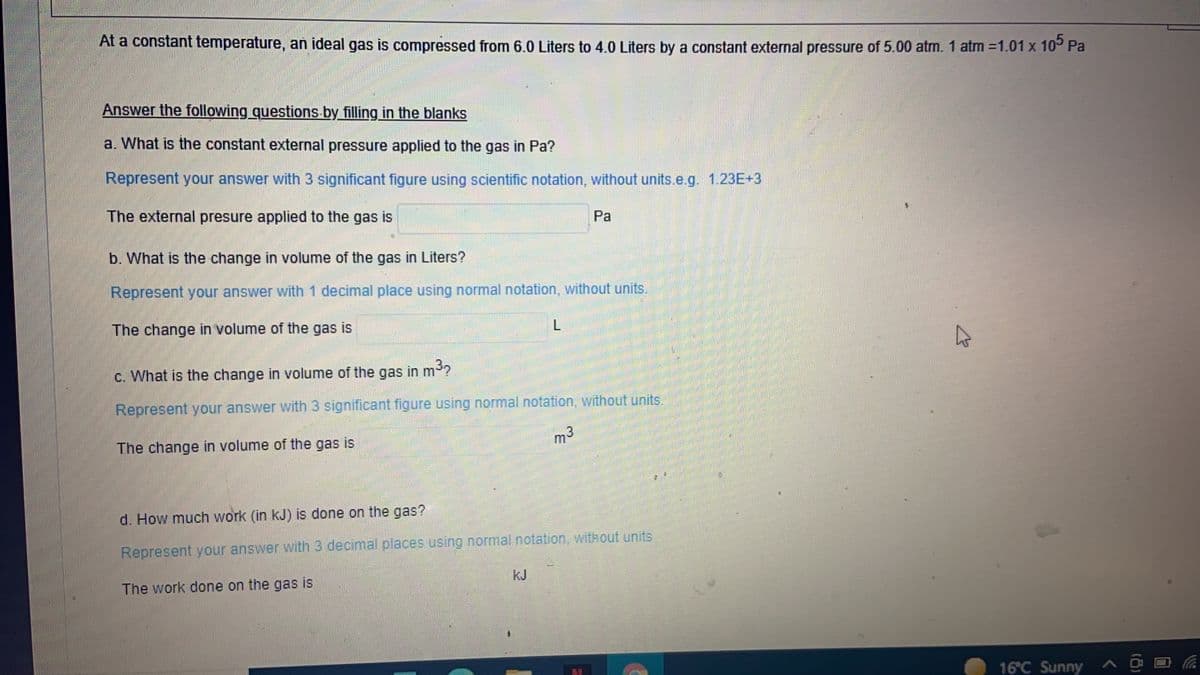 At a constant temperature, an ideal gas is compressed from 6.0 Liters to 4.0 Liters by a constant external pressure of 5.00 atm. 1 atm =1.01 x 10° Pa
Answer the following questions by filling in the blanks
a. What is the constant external pressure applied to the gas in Pa?
Represent your answer with 3 significant figure using scientific notation, without units.e.g. 1.23E+3
The external presure applied to the gas is
Pa
b. What is the change in volume of the gas in Liters?
Represent your answer with 1 decimal place using normal notation, without units.
The change in volume of the gas is
C. What is the change in volume of the gas in m3?
Represent your answer with 3 significant figure using normal notation, without units.
The change in volume of the gas is
m3
d. How much work (in kJ) is done on the gas?
Represent your answer with 3 decimal.places using normal.notation, without units
The work done on the gas is
kJ
16°C Sunny
