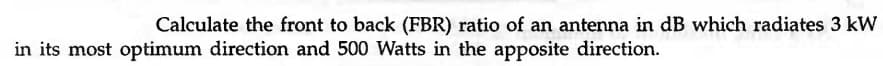 Calculate the front to back (FBR) ratio of an antenna in dB which radiates 3 kW
in its most optimum direction and 500 Watts in the apposite direction.
