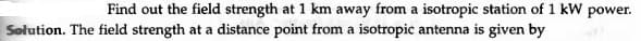 Find out the field strength at 1 km away from a isotropic station of 1 kW power.
Solution. The field strength at a distance point from a isotropic antenna is given by
