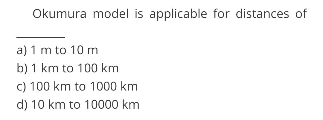 Okumura model is applicable for distances of
a) 1 m to 10 m
b) 1 km to 100 km
c) 100 km to 1000 km
d) 10 km to 10000 km
