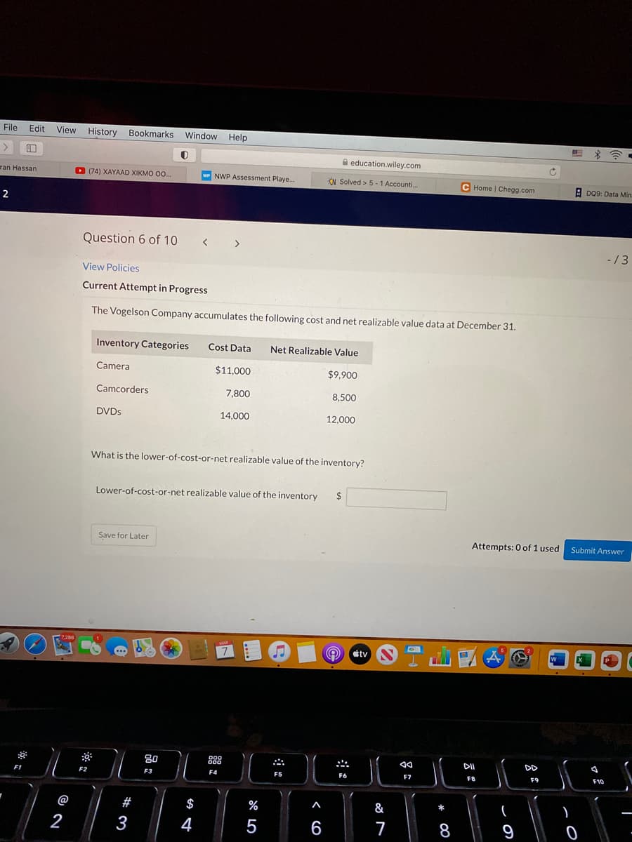 File
Edit
View History Bookmarks
Window Help
A education.wiley.com
ran Hassan
D
(74) XAYAAD XIKMO O0.
w NWP Assessment Playe.
N Solved > 5 -1 Accounti.
C Home | Chegg.com
A D09: Data Min
Question 6 of 10 < >
-/3
View Policies
Current Attempt in Progress
The Vogelson Company accumulates the following cost and net realizable value data at December 31.
Inventory Categories
Cost Data
Net Realizable Value
Camera
$11,000
$9.900
Camcorders
7,800
8,500
DVDS
14,000
12,000
What is the lower-of-cost-or-net realizable value of the inventory?
Lower-of-cost-or-net realizable value of the inventory
24
Save for Later
Attempts: 0 of 1 used
Submit Answer
7,288
MAR
¢tv S
80
00
D00
DII
DD
F2
F3
F4
F5
F6
F7
FB
F9
F10
@
#
$
&
%
*
2
3
4
6
7
8
9
日
