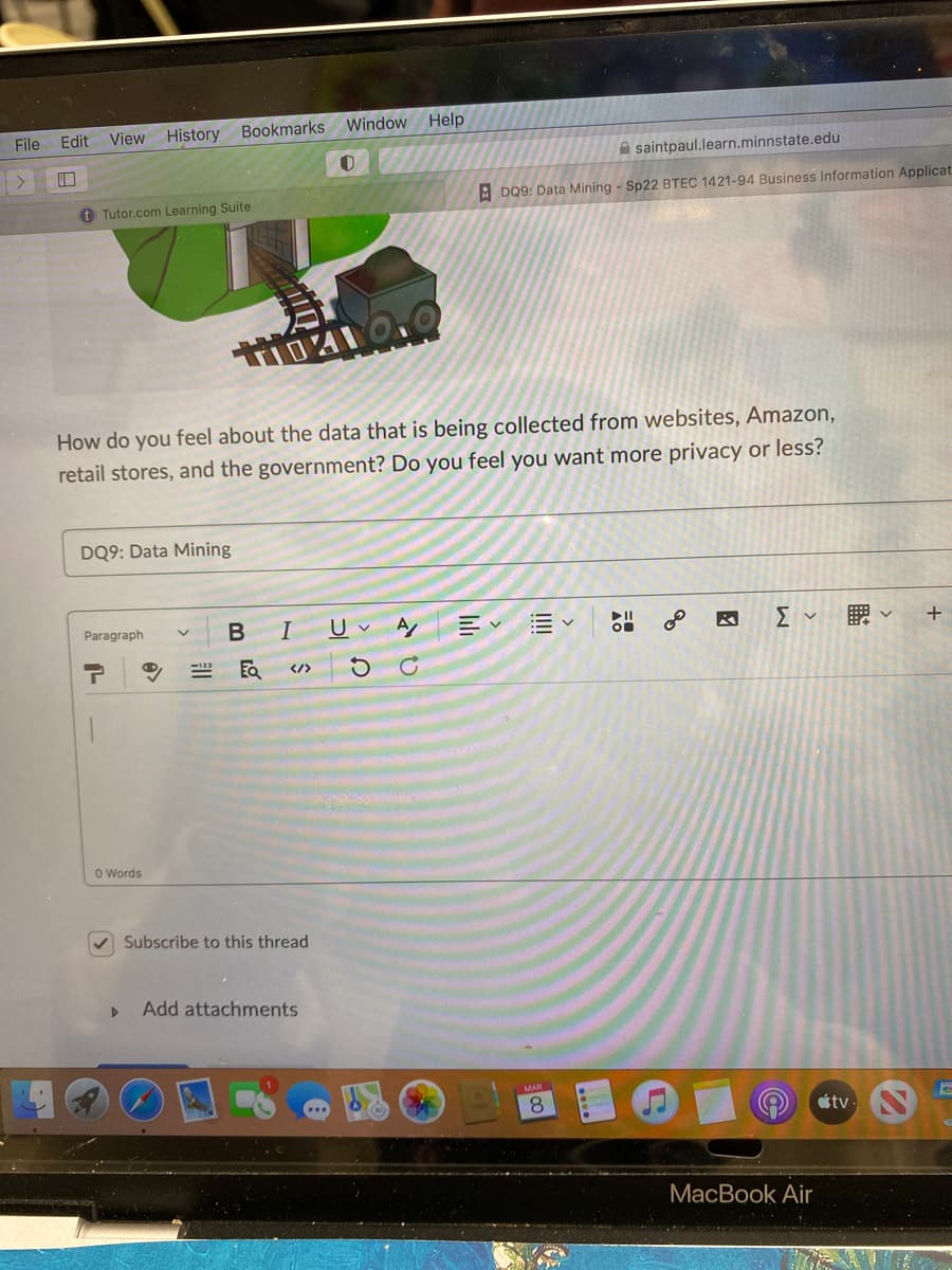 Window Help
File Edit
View History Bookmarks
A saintpaul.learn.minnstate.edu
A DQ9: Data Mining - Sp22 BTEC 1421-94 Business Information Applicat
t Tutor.com Learning Suite
How do you feel about the data that is being collected from websites, Amazon,
retail stores, and the government? Do you feel you want more privacy or less?
DQ9: Data Mining
Paragraph
B
I U A
+
</>
O Words
V Subscribe to this thread
Add attachments
8.
étv-
MacBook Air
