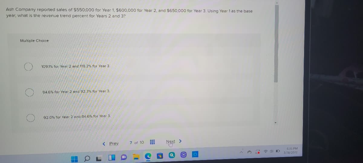 Ash Company reported sales of $550,000 for Year 1, $600,000 for Year 2, and $650,000 for Year 3. Using Year 1 as the base
year, what is the revenue trend percent for Years 2 and 3?
Multiple Choice
109.1% for Year 2 and 118.2% for Year 3
84.6% for Year 2 and 92,3% for Year 3.
92,0% for Year 2 and 84.6% for Year 3.
< Prev
7 of 10
Next >
6:35 PM
3/28/2022
