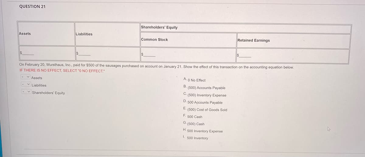 QUESTION 21
Shareholders' Equity
Assets
Liabilities
Retained Earnings
Common Stock
$
$
$
On February 20, Wursthaus, Inc., paid for $500 of the sausages purchased on account on January 21. Show the effect of this transaction on the accounting equation below.
IF THERE IS NO EFFECT, SELECT "O NO EFFECT."
A. 0 No Effect
-Assets
B. (500) Accounts Payable
Liabilities
C. (500) Inventory Expense
✓ Shareholders' Equity
D. 500 Accounts Payable
E. (500) Cost of Goods Sold
F. 500 Cash
G. (500) Cash
H. 500 Inventory Expense
I. 500 Inventory