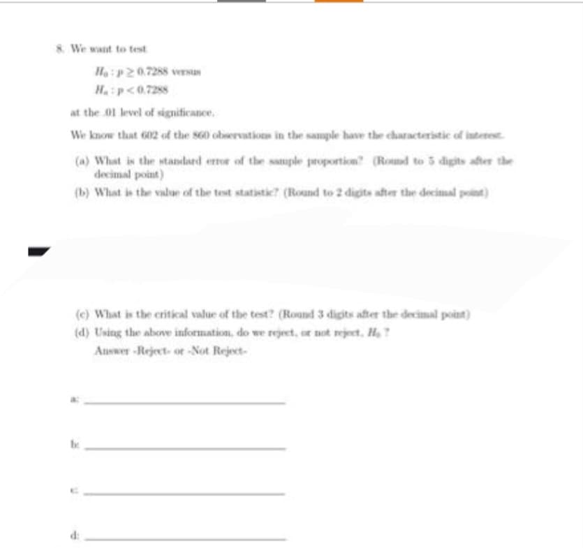 8. We want to test
He:p20.7288 versus
H.:p<0.7288
at the 01 level of significance.
We know that 602 of the 860 observations in the sample have the characteristic of interest.
(a) What is the standard error of the sample proportion? (Round to 5 digits after the
decimal point)
(b) What is the value of the test statistic? (Round to 2 digits after the decimal point)
(c) What is the critical value of the test? (Round 3 digits after the decimal point)
(d) Using the above information, do we reject, or not reject. H?
Answer-Reject- or -Not Reject-
be
H