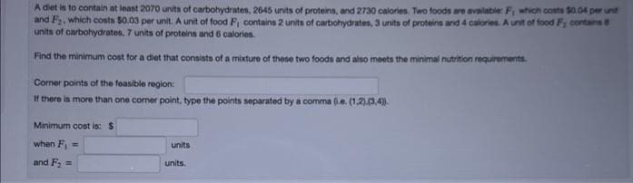 A diet is to contain at least 2070 units of carbohydrates, 2645 units of proteins, and 2730 calories. Two foods are available: F, which costs $0.04 per unit
and F₂, which costs $0.03 per unit. A unit of food F, contains 2 units of carbohydrates, 3 units of proteins and 4 calories. A unit of food F; contains 8
units of carbohydrates, 7 units of proteins and 6 calories.
Find the minimum cost for a diet that consists of a mixture of these two foods and also meets the minimal nutrition requirements.
Corner points of the feasible region:
If there is more than one corner point, type the points separated by a comma (e. (1.2).(3,4)).
Minimum cost is: $
when F₁ =
and F₂ =
units
units.