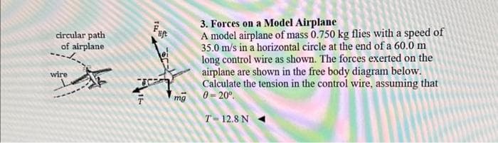 circular path
of airplane
wire
16
TEL
mg
3. Forces on a Model Airplane
A model airplane of mass 0.750 kg flies with a speed of
35.0 m/s in a horizontal circle at the end of a 60.0 m
long control wire as shown. The forces exerted on the
airplane are shown in the free body diagram below.
Calculate the tension in the control wire, assuming that
0=20⁰
T = 12.8 N