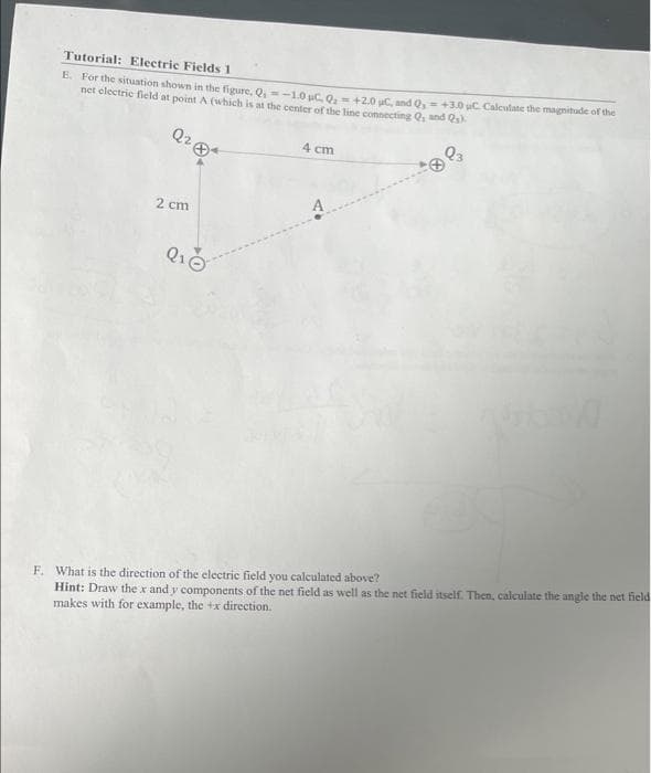 Tutorial: Electric Fields 1
E. For the situation shown in the figure, Q₁ -1.0 μC, Q₂ +2.0 C, and Q, +3.0 C. Calculate the magnitude of the
net electric field at point A (which is at the center of the line connecting Q, and Qs).
Q2
993
2 cm
Q₁0
4 cm
F. What is the direction of the electric field you calculated above?
Hint: Draw the x and y components of the net field as well as the net field itself. Then, calculate the angle the net field
makes with for example, the +x direction.