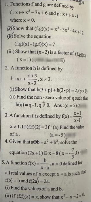 1. Functions f and g are defined by
fix-x³-7x+6 and g:xx-1
where x = 0.
(i) Show that (f.g)(x)=x²-3x² - 4x+12
(i) Solve the equation
(f.g)(x)-(g.f)(x)=7
(iii) Show that (x-2) is a factor of (f.g)(x).
(x=1).
E)
2. A function h is defined by
x +3
h:x: -,x # 3.
X-3
(i) Show that h(3+p)+h(3-p)=2, (p>0)
(ii) Find the non-zero value of q such that
h(q) q-1,q*0. Ans: (q=5)
3. A function f is defined by f(x)=x+1,
x-1'
x #1. If (f.f)(2)=3f¹(a). Find the value
of a.
(a=-5)
4. Given that a b=a² + b², solve the
7
equation (2x+1)x= 8(x=-¹)
,1)
5. A function f(x)=
b
- -, a>0 defined for
X-a
all real values of x except x = a is such that
f(b) = b and f(2a) = 2a.
(i) Find the values of a and b.
(ii) If (f.f)(x) = x, show that x²-x-2=0