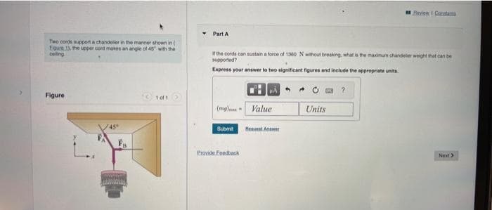 Two cords support a chandelier in the manner shown in (
Eigura 1), the upper cord makes an angle of 45° with the
celling
Figure
45°
1 of 1
Part A
It the cords can sustain a force of 1360 N without breaking, what is the maximum chandelier weight that can be
supported?
Express your answer to two significant figures and include the appropriate units.
(mg) Value
Submit
A
Provide Feedback
Request Answer
Beview Constants
Units
Next >