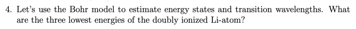 4. Let's use the Bohr model to estimate energy states and transition wavelengths. What
are the three lowest energies of the doubly ionized Li-atom?