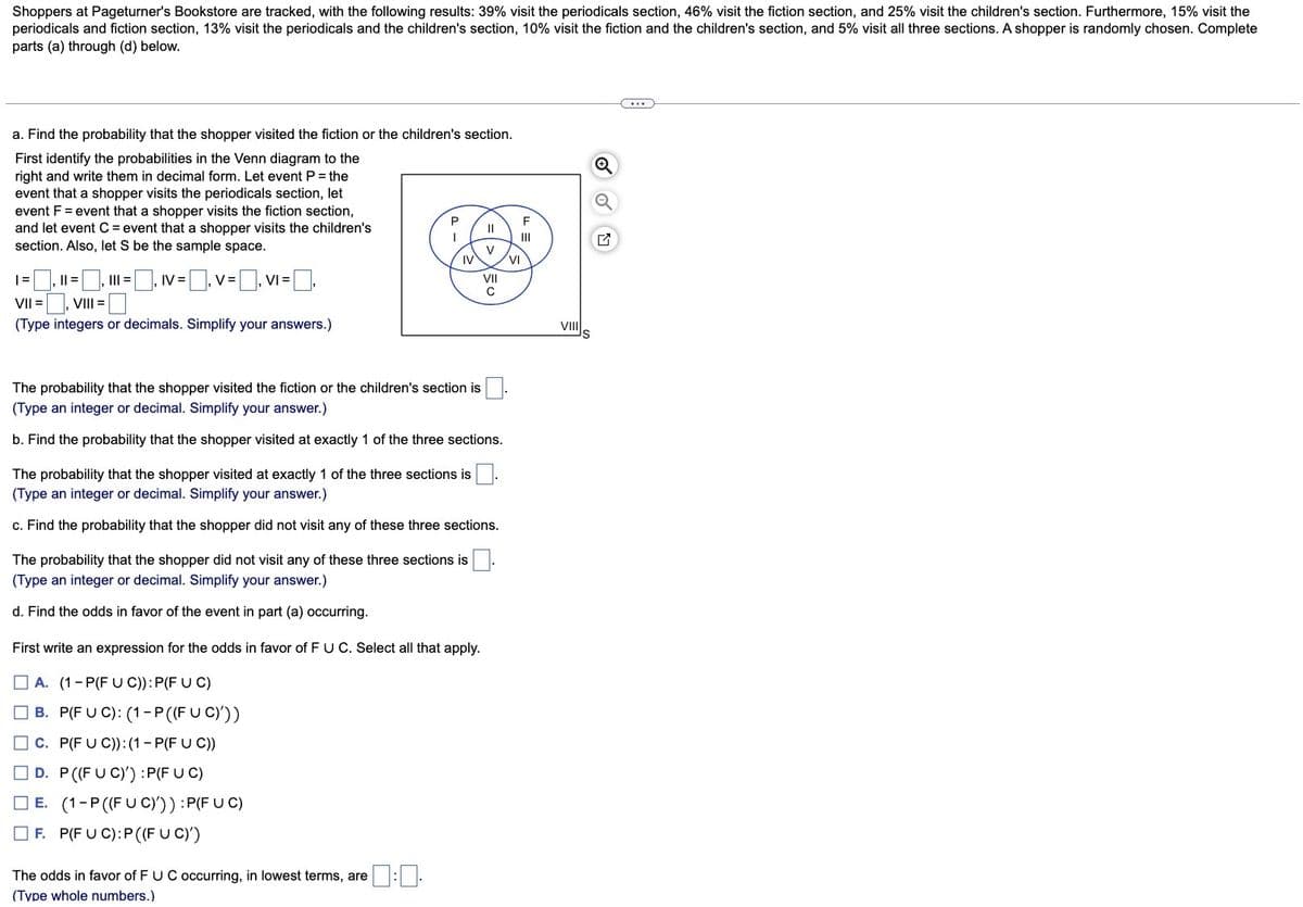 Shoppers at Pageturner's Bookstore are tracked, with the following results: 39% visit the periodicals section, 46% visit the fiction section, and 25% visit the children's section. Furthermore, 15% visit the
periodicals and fiction section, 13% visit the periodicals and the children's section, 10% visit the fiction and the children's section, and 5% visit all three sections. A shopper is randomly chosen. Complete
parts (a) through (d) below.
a. Find the probability that the shopper visited the fiction or the children's section.
First identify the probabilities in the Venn diagram to the
right and write them in decimal form. Let event P = the
event that a shopper visits the periodicals section, let
event F = event that a shopper visits the fiction section,
and let event C = event that a shopper visits the children's
section. Also, let S be the sample space.
IV = -0.1 V=
=₁V₁=[
|= |, || =
VII = , VIII =
(Type integers or decimals. Simplify your answers.)
||| =
P
I
IV
The probability that the shopper visited the fiction or the children's section is
(Type an integer or decimal. Simplify your answer.)
b. Find the probability that the shopper visited at exactly 1 of the three sections.
The probability that the shopper did not visit any of these three sections is
(Type an integer or decimal. Simplify your answer.)
d. Find the odds in favor of the event in part (a) occurring.
D. P ((FU C)') :P(FUC)
E. (1-P ((FUC))) :P(FUC)
F. P(FUC): P((FUC)')
The probability that the shopper visited at exactly 1 of the three sections is
(Type an integer or decimal. Simplify your answer.)
c. Find the probability that the shopper did not visit any of these three sections.
First write an expression for the odds in favor of F U C. Select all that apply.
A. (1-P(FU C)): P(F U C)
B. P(FUC): (1-P ((FUC)'))
C. P(FU C)): (1-P(F U C))
The odds in favor of F UC occurring, in lowest terms, are:.
(Type whole numbers.)
||
V
VII
C
VI
VIII
(...)