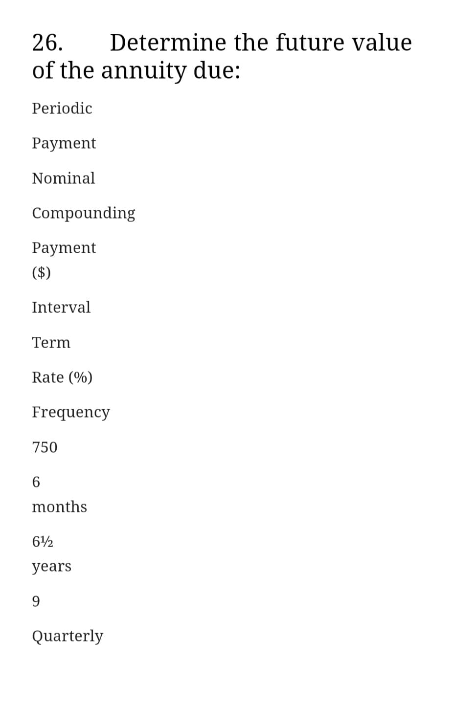 26. Determine the future value
of the annuity due:
Periodic
Payment
Nominal
Compounding
Payment
($)
Interval
Term
Rate (%)
Frequency
750
6
months
612
years
9
Quarterly